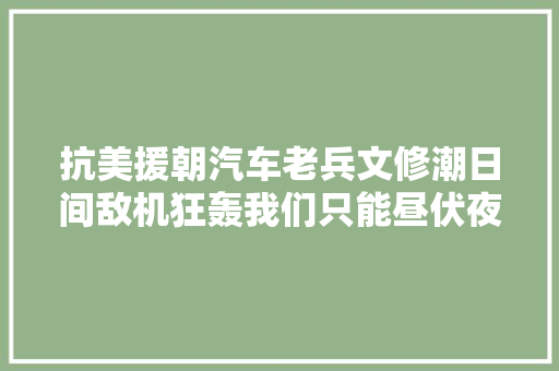 抗美援朝汽车老兵文修潮日间敌机狂轰我们只能昼伏夜出
