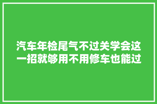 汽车年检尾气不过关学会这一招就够用不用修车也能过年检