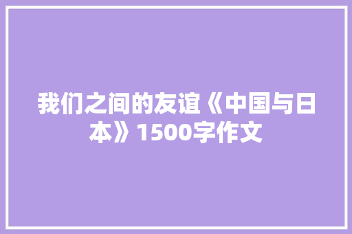我们之间的友谊《中国与日本》1500字作文 知识百科
