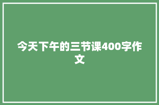 今天下午的三节课400字作文 知识百科