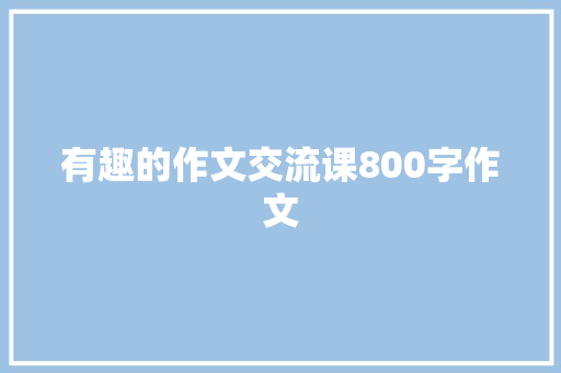 有趣的作文交流课800字作文 知识百科