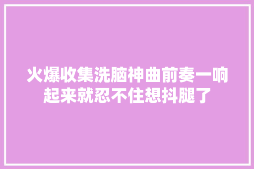 火爆收集洗脑神曲前奏一响起来就忍不住想抖腿了 休闲娱乐