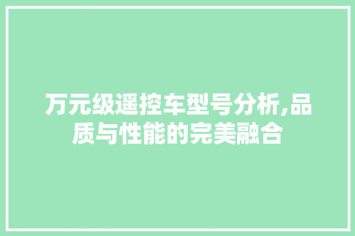 万元级遥控车型号分析,品质与性能的完美融合 汽车知识