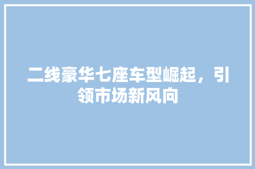 二线豪华七座车型崛起，引领市场新风向 汽车知识