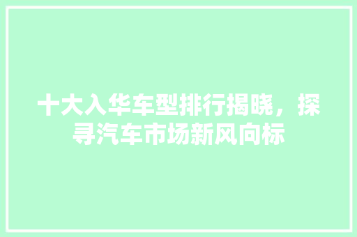 十大入华车型排行揭晓，探寻汽车市场新风向标