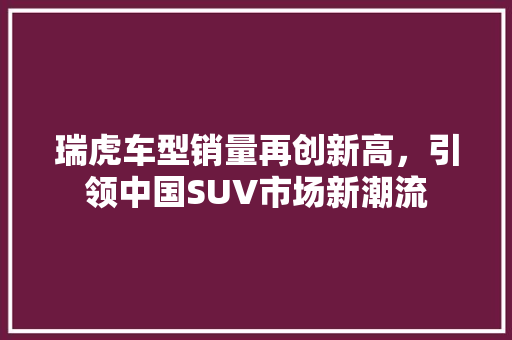 瑞虎车型销量再创新高，引领中国SUV市场新潮流 汽车知识