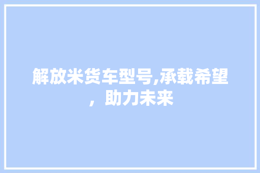 解放米货车型号,承载希望，助力未来 汽车知识
