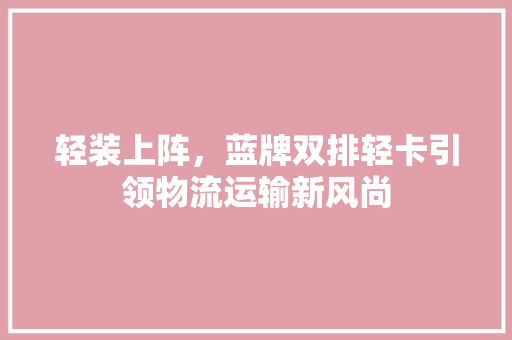 轻装上阵，蓝牌双排轻卡引领物流运输新风尚