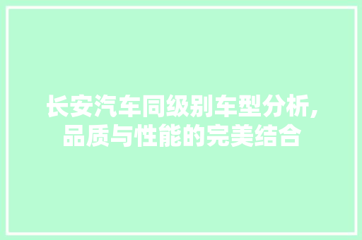 长安汽车同级别车型分析,品质与性能的完美结合 汽车知识