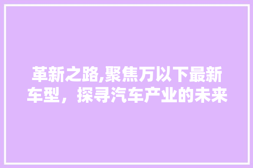 革新之路,聚焦万以下最新车型，探寻汽车产业的未来趋势 汽车知识