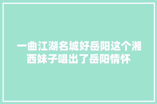 一曲江湖名城好岳阳这个湘西妹子唱出了岳阳情怀