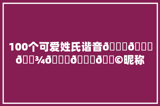 100个可爱姓氏谐音𝙒𝙚𝘾𝙝𝙖𝙩昵称 休闲娱乐