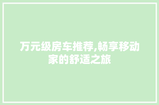 万元级房车推荐,畅享移动家的舒适之旅
