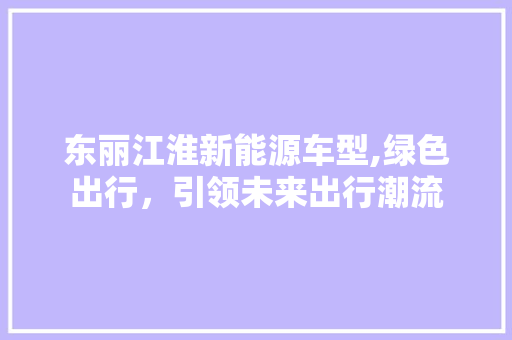 东丽江淮新能源车型,绿色出行，引领未来出行潮流 知识百科