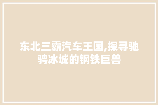 东北三霸汽车王国,探寻驰骋冰城的钢铁巨兽