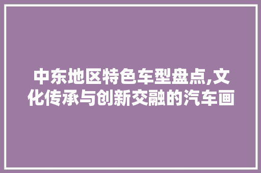 中东地区特色车型盘点,文化传承与创新交融的汽车画卷 休闲娱乐