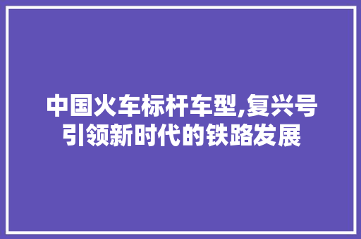 中国火车标杆车型,复兴号引领新时代的铁路发展