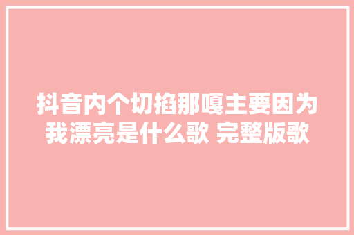 抖音内个切掐那嘎主要因为我漂亮是什么歌 完整版歌词翻译
