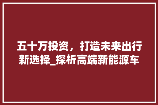 五十万投资，打造未来出行新选择_探析高端新能源车型市场 奇闻故事