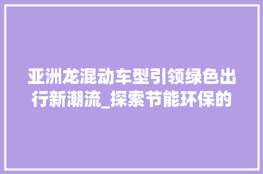 亚洲龙混动车型引领绿色出行新潮流_探索节能环保的完美融合