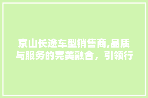 京山长途车型销售商,品质与服务的完美融合，引领行业新潮流
