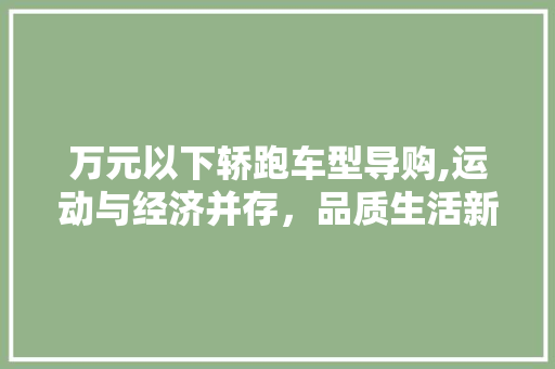万元以下轿跑车型导购,运动与经济并存，品质生活新选择 汽车知识