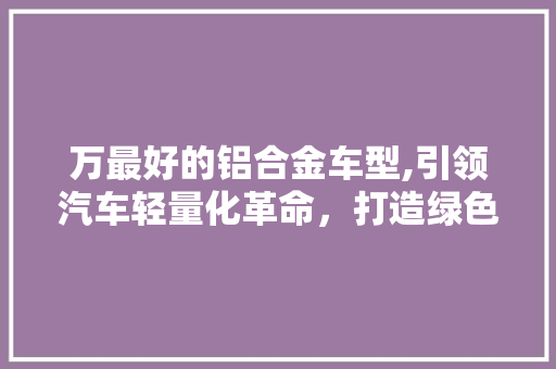 万最好的铝合金车型,引领汽车轻量化革命，打造绿色出行新标杆 汽车知识