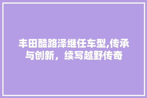 丰田酷路泽继任车型,传承与创新，续写越野传奇