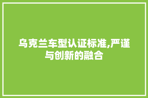 乌克兰车型认证标准,严谨与创新的融合
