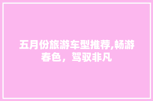 五月份旅游车型推荐,畅游春色，驾驭非凡 汽车知识