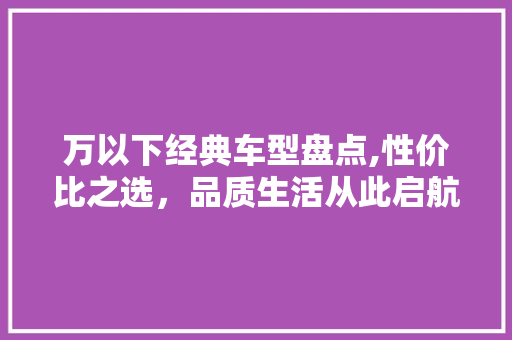 万以下经典车型盘点,性价比之选，品质生活从此启航