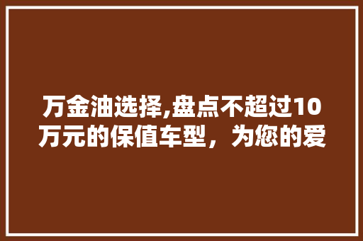 万金油选择,盘点不超过10万元的保值车型，为您的爱车保值加码