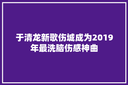 于清龙新歌伤城成为2019年最洗脑伤感神曲