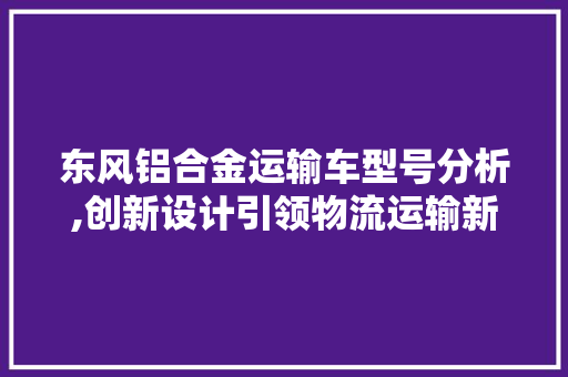 东风铝合金运输车型号分析,创新设计引领物流运输新潮流