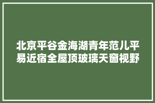 北京平谷金海湖青年范儿平易近宿全屋顶玻璃天窗视野绝佳超大年夜卧室