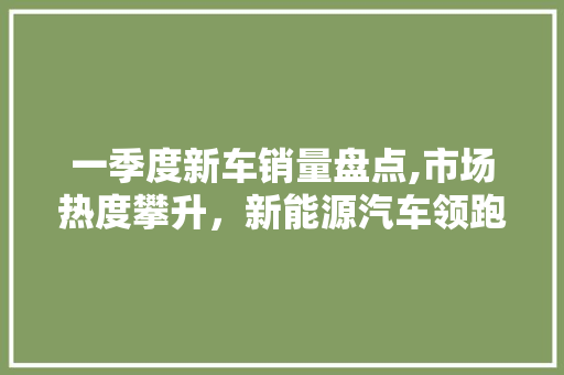 一季度新车销量盘点,市场热度攀升，新能源汽车领跑潮流 汽车知识
