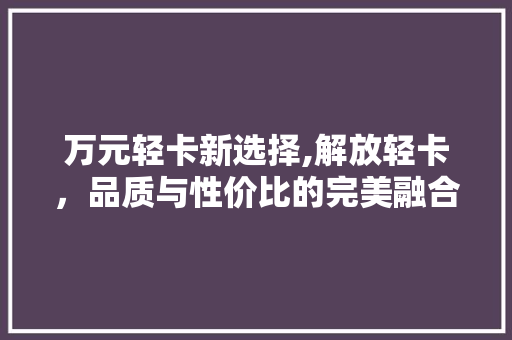 万元轻卡新选择,解放轻卡，品质与性价比的完美融合