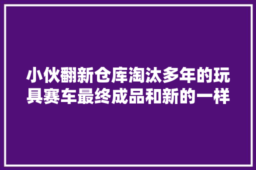 小伙翻新仓库淘汰多年的玩具赛车最终成品和新的一样