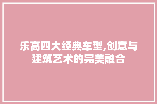 乐高四大经典车型,创意与建筑艺术的完美融合