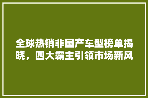 全球热销非国产车型榜单揭晓，四大霸主引领市场新风向 汽车知识