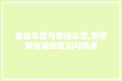 全挂车型与重挂车型,剖析两者间的区别与特点 汽车知识