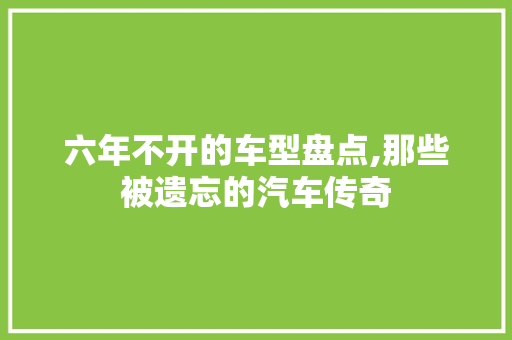 六年不开的车型盘点,那些被遗忘的汽车传奇 汽车知识