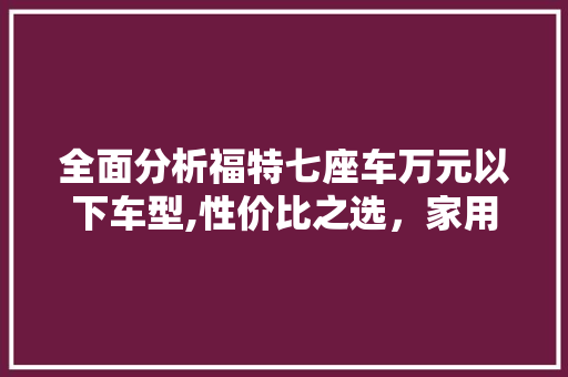 全面分析福特七座车万元以下车型,性价比之选，家用典范