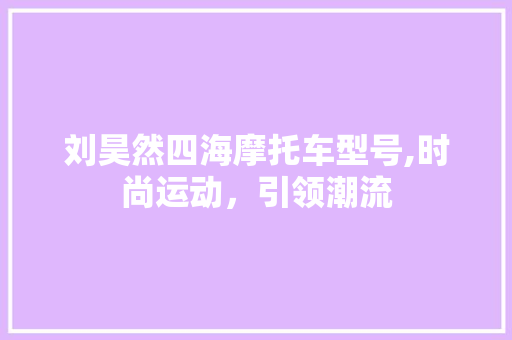 刘昊然四海摩托车型号,时尚运动，引领潮流 汽车知识