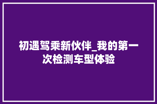 初遇驾乘新伙伴_我的第一次检测车型体验