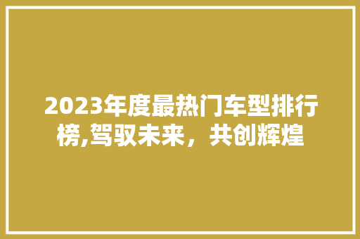 2023年度最热门车型排行榜,驾驭未来，共创辉煌 汽车知识