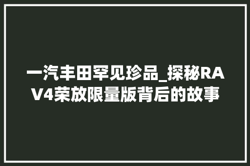 一汽丰田罕见珍品_探秘RAV4荣放限量版背后的故事
