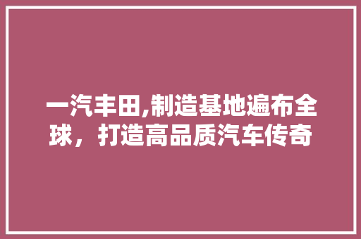 一汽丰田,制造基地遍布全球，打造高品质汽车传奇 汽车知识