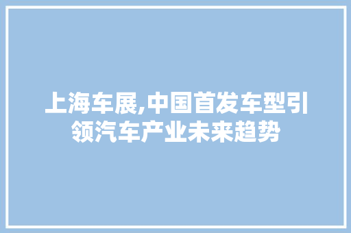 上海车展,中国首发车型引领汽车产业未来趋势 汽车知识