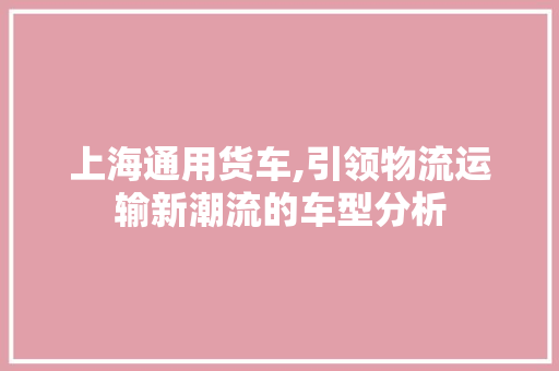 上海通用货车,引领物流运输新潮流的车型分析